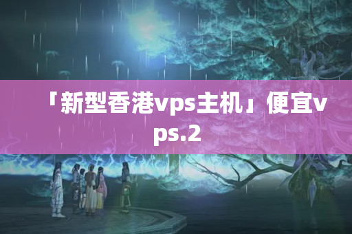 「新型香港vps主機(jī)」便宜vps