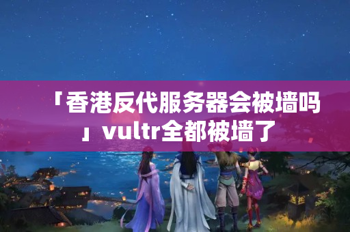 「香港反代服務器會被墻嗎」vultr全都被墻了