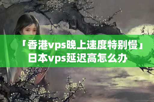 「香港vps晚上速度特別慢」日本vps延遲高怎么辦