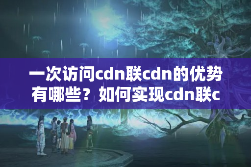 一次訪問cdn聯(lián)cdn的優(yōu)勢有哪些？如何實現(xiàn)cdn聯(lián)cdn的效果？