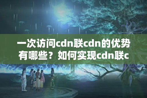 一次訪問cdn聯(lián)cdn的優(yōu)勢有哪些？如何實現(xiàn)cdn聯(lián)cdn的效果？