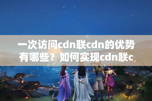 一次訪問cdn聯(lián)cdn的優(yōu)勢有哪些？如何實現(xiàn)cdn聯(lián)cdn的效果？