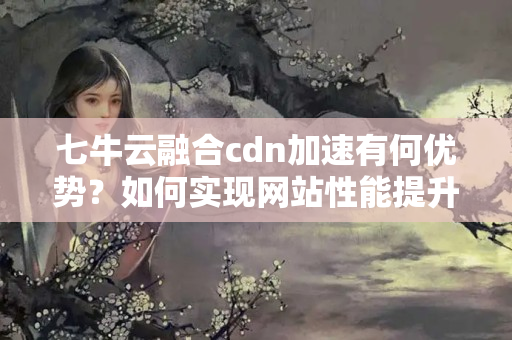 七牛云融合cdn加速有何優(yōu)勢？如何實(shí)現(xiàn)網(wǎng)站性能提升？