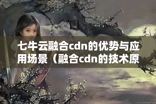 七牛云融合cdn的優(yōu)勢(shì)與應(yīng)用場(chǎng)景（融合cdn的技術(shù)原理及實(shí)施方法）