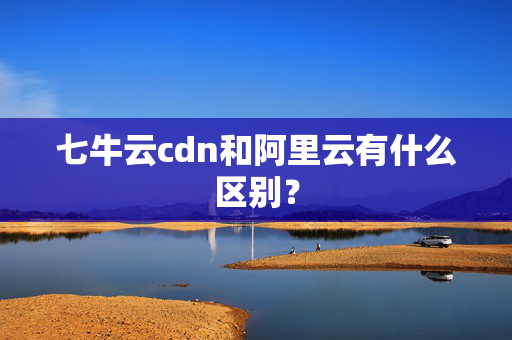 七牛云cdn和阿里云有什么區(qū)別？