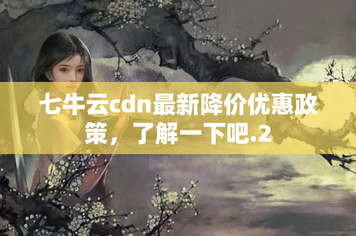 七牛云cdn最新降價優(yōu)惠政策，了解一下吧