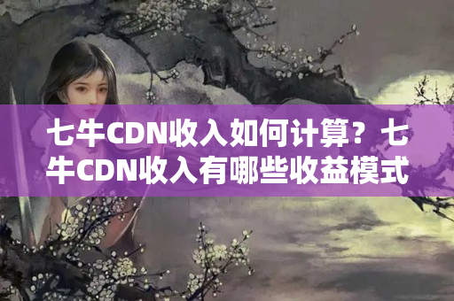 七牛CDN收入如何計(jì)算？七牛CDN收入有哪些收益模式？