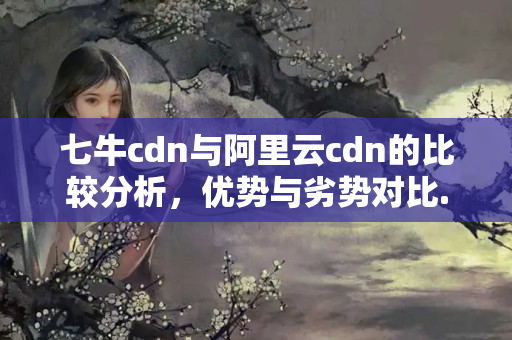 七牛cdn與阿里云cdn的比較分析，優(yōu)勢與劣勢對比