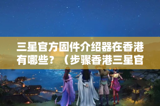 三星官方固件介紹器在香港有哪些？（步驟香港三星官方固件介紹器）