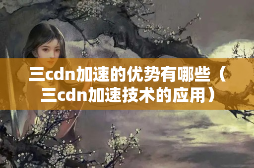 三cdn加速的優(yōu)勢有哪些（三cdn加速技術的應用）