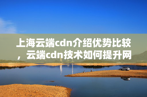 上海云端cdn介紹優(yōu)勢比較，云端cdn技術(shù)如何提升網(wǎng)站性能