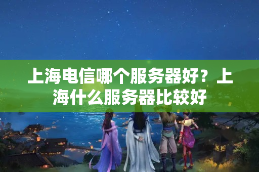 上海電信哪個(gè)服務(wù)器好？上海什么服務(wù)器比較好