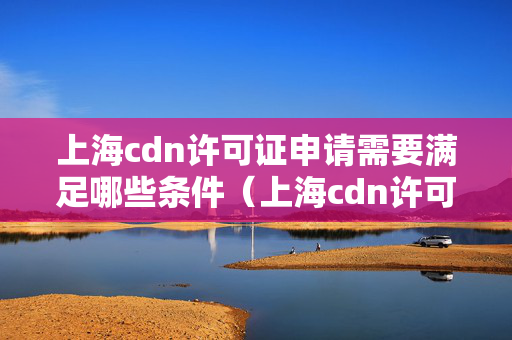 上海cdn許可證申請需要滿足哪些條件（上海cdn許可證申請流程詳解）