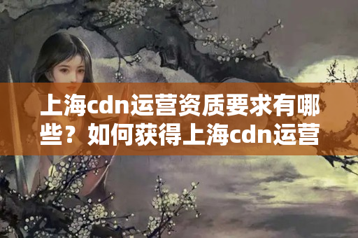 上海cdn運(yùn)營(yíng)資質(zhì)要求有哪些？如何獲得上海cdn運(yùn)營(yíng)資質(zhì)？