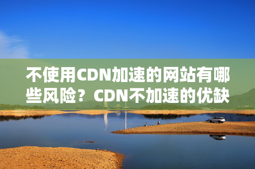 不使用CDN加速的網(wǎng)站有哪些風(fēng)險(xiǎn)？CDN不加速的優(yōu)缺點(diǎn)分析