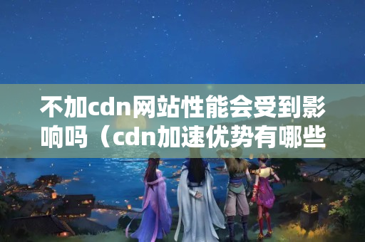 不加cdn網(wǎng)站性能會受到影響嗎（cdn加速優(yōu)勢有哪些）