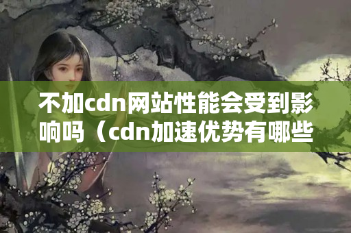 不加cdn網(wǎng)站性能會受到影響嗎（cdn加速優(yōu)勢有哪些）