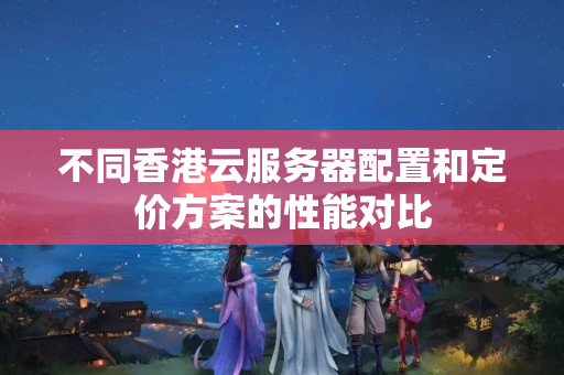 不同香港云服務(wù)器配置和定價(jià)方案的性能對(duì)比