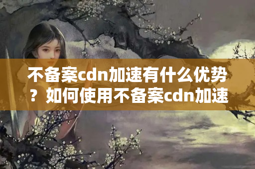 不備案cdn加速有什么優(yōu)勢(shì)？如何使用不備案cdn加速提升網(wǎng)站性能？