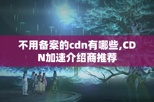 不用備案的cdn有哪些,CDN加速介紹商推薦