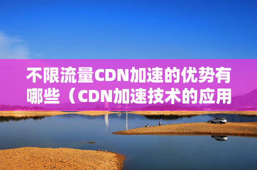 不限流量CDN加速的優(yōu)勢有哪些（CDN加速技術的應用介紹）