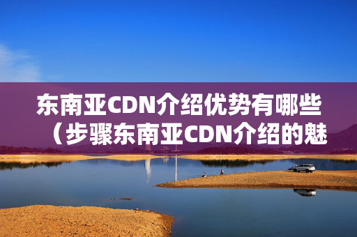 東南亞CDN介紹優(yōu)勢有哪些（步驟東南亞CDN介紹的魅力）