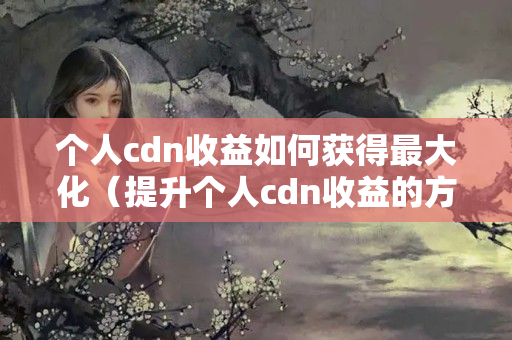 個人cdn收益如何獲得最大化（提升個人cdn收益的方法）