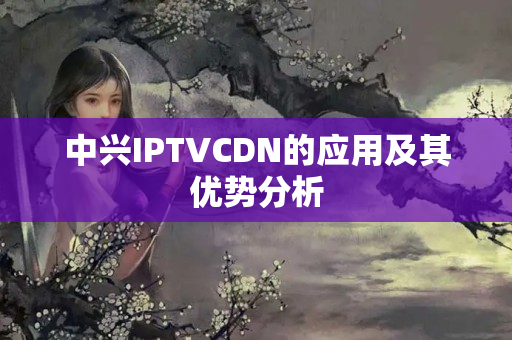 中興IPTVCDN的應(yīng)用及其優(yōu)勢分析