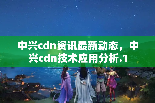 中興cdn資訊最新動態(tài)，中興cdn技術應用分析