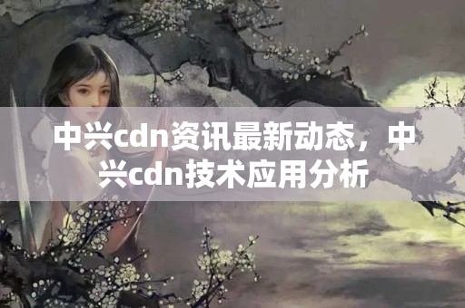 中興cdn資訊最新動態(tài)，中興cdn技術(shù)應(yīng)用分析