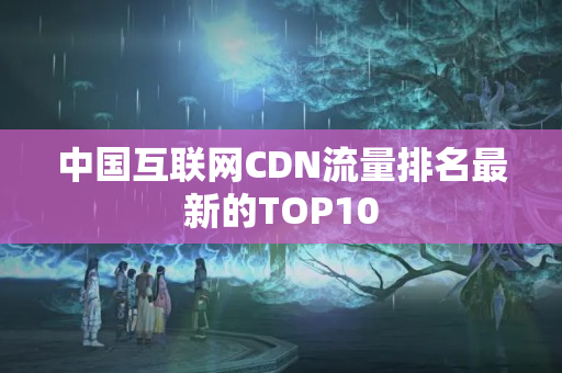 中國互聯(lián)網(wǎng)CDN流量排名最新的TOP10