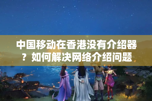 中國移動在香港沒有介紹器？如何解決網(wǎng)絡(luò)介紹問題