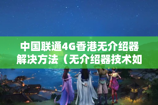 中國聯(lián)通4G香港無介紹器解決方法（無介紹器技術如何支持聯(lián)通4G香港）