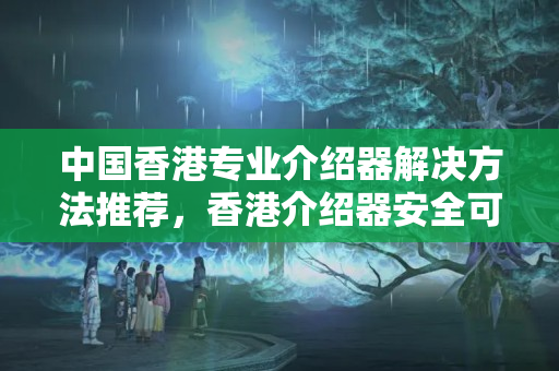 中國香港專業(yè)介紹器解決方法推薦，香港介紹器安全可靠的解決方法