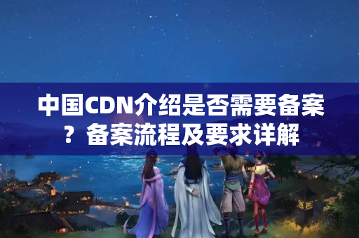 中國CDN介紹是否需要備案？備案流程及要求詳解