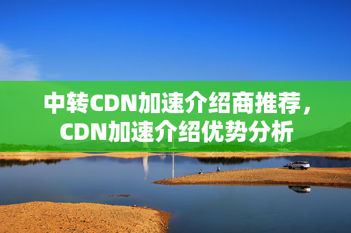 中轉(zhuǎn)CDN加速介紹商推薦，CDN加速介紹優(yōu)勢分析