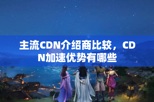 主流CDN介紹商比較，CDN加速優(yōu)勢有哪些