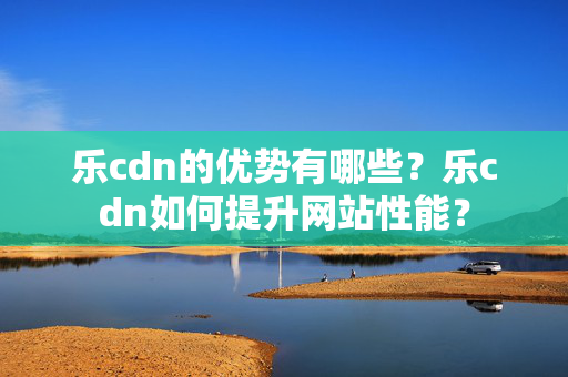 樂cdn的優(yōu)勢有哪些？樂cdn如何提升網(wǎng)站性能？