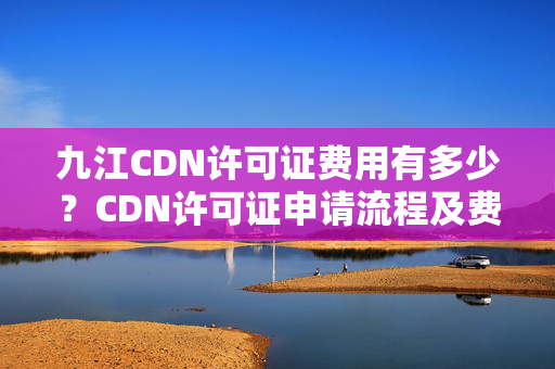 九江CDN許可證費用有多少？CDN許可證申請流程及費用明細