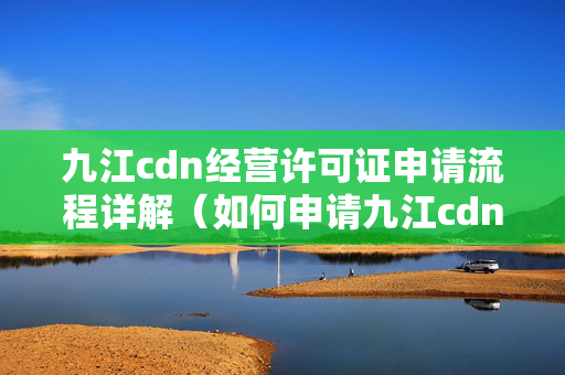 九江cdn經(jīng)營(yíng)許可證申請(qǐng)流程詳解（如何申請(qǐng)九江cdn經(jīng)營(yíng)許可證）