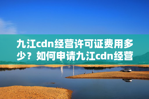 九江cdn經(jīng)營許可證費(fèi)用多少？如何申請九江cdn經(jīng)營許可證？