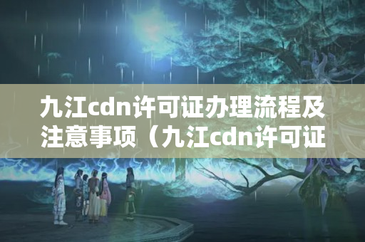 九江cdn許可證辦理流程及注意事項（九江cdn許可證辦事方法）