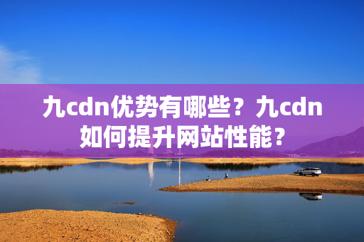 九cdn優(yōu)勢(shì)有哪些？九cdn如何提升網(wǎng)站性能？