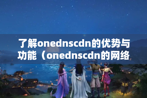 了解onednscdn的優(yōu)勢與功能（onednscdn的網(wǎng)絡(luò)加速技術(shù)）