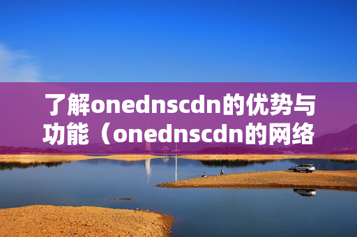 了解onednscdn的優(yōu)勢與功能（onednscdn的網(wǎng)絡(luò)加速技術(shù)）