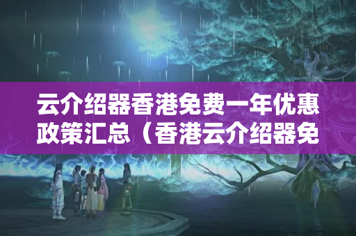 云介紹器香港免費(fèi)一年優(yōu)惠政策匯總（香港云介紹器免費(fèi)使用攻略）