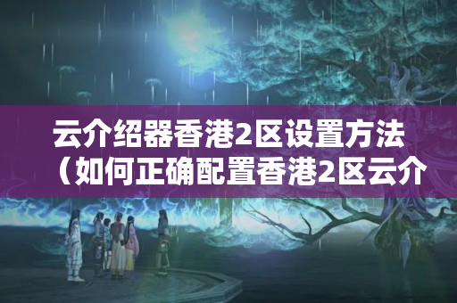 云介紹器香港2區(qū)設(shè)置方法（如何正確配置香港2區(qū)云介紹器）