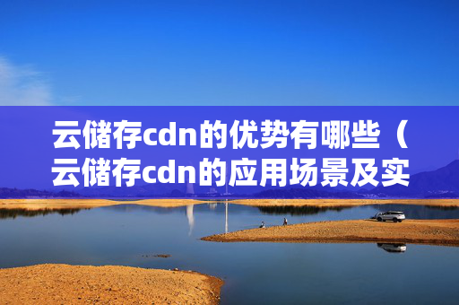 云儲存cdn的優(yōu)勢有哪些（云儲存cdn的應用場景及實施步驟）