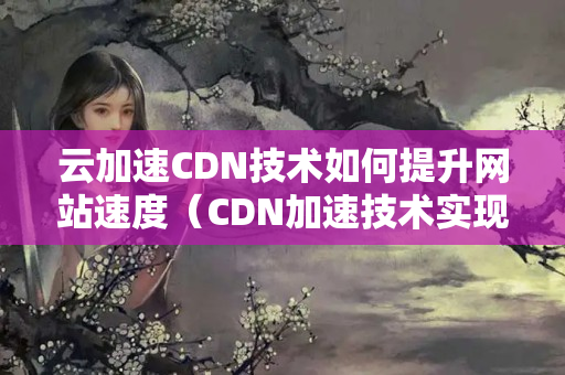 云加速CDN技術(shù)如何提升網(wǎng)站速度（CDN加速技術(shù)實(shí)現(xiàn)網(wǎng)站性能優(yōu)化）