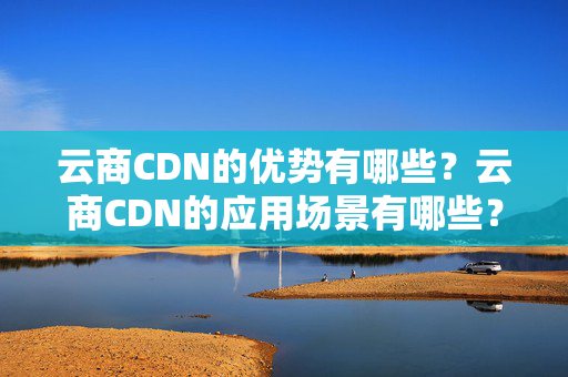 云商CDN的優(yōu)勢有哪些？云商CDN的應(yīng)用場景有哪些？